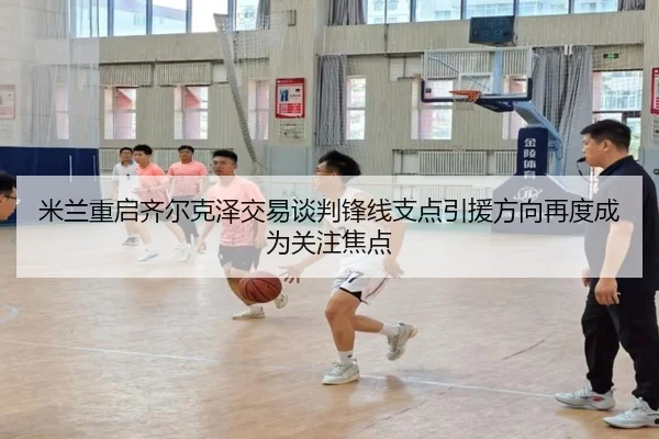 米兰重启齐尔克泽交易谈判锋线支点引援方向再度成为关注焦点