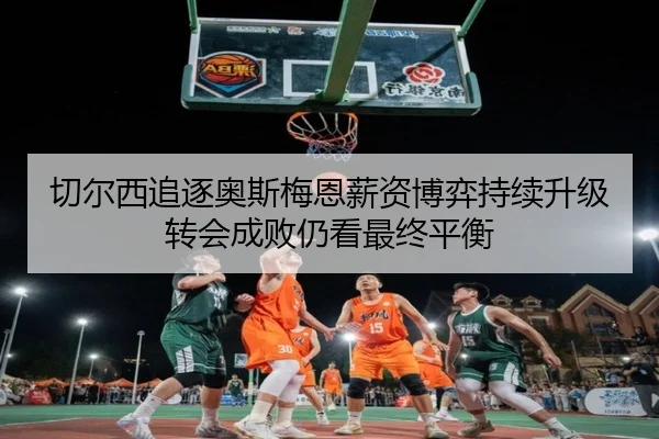 切尔西追逐奥斯梅恩薪资博弈持续升级转会成败仍看最终平衡