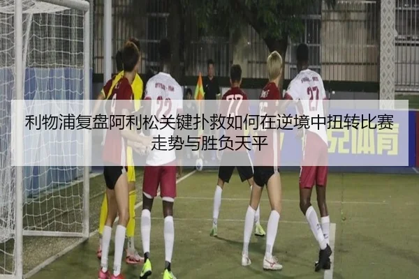 利物浦复盘阿利松关键扑救如何在逆境中扭转比赛走势与胜负天平