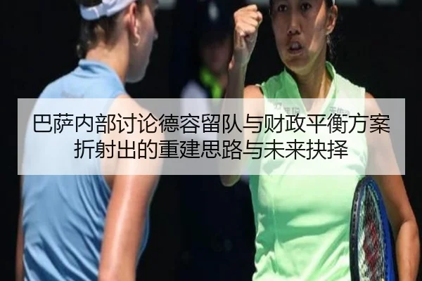 巴萨内部讨论德容留队与财政平衡方案折射出的重建思路与未来抉择