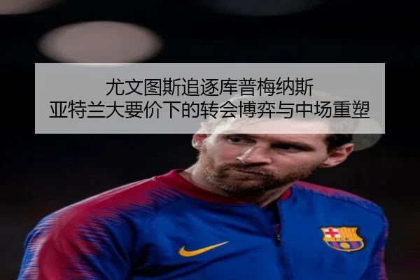 尤文图斯追逐库普梅纳斯 亚特兰大要价下的转会博弈与中场重塑