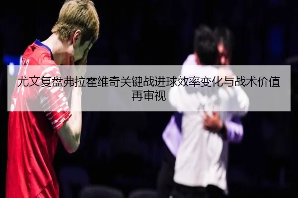尤文复盘弗拉霍维奇关键战进球效率变化与战术价值再审视