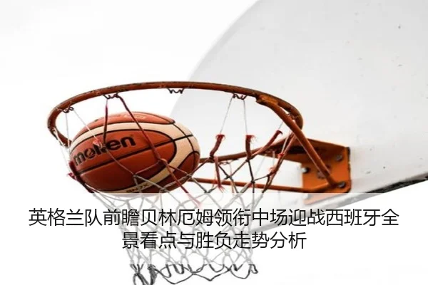 英格兰队前瞻贝林厄姆领衔中场迎战西班牙全景看点与胜负走势分析