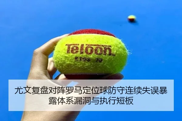 尤文复盘对阵罗马定位球防守连续失误暴露体系漏洞与执行短板
