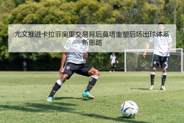 尤文推进卡拉菲奥里交易背后莫塔重塑后场出球体系新思路