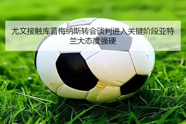尤文接触库普梅纳斯转会谈判进入关键阶段亚特兰大态度强硬